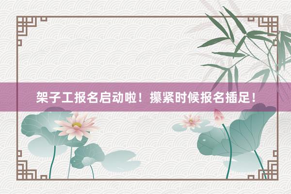 架子工报名启动啦！攥紧时候报名插足！
