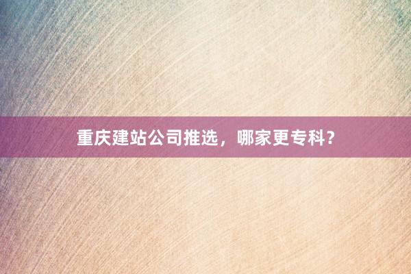 重庆建站公司推选，哪家更专科？