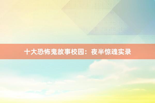 十大恐怖鬼故事校园：夜半惊魂实录